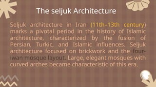 Seljuk architecture in Iran (11th–13th century)
marks a pivotal period in the history of Islamic
architecture, characterized by the fusion of
Persian, Turkic, and Islamic influences. Seljuk
architecture focused on brickwork and the four-
iwan mosque layout. Large, elegant mosques with
curved arches became characteristic of this era.
The seljuk Architecture
 