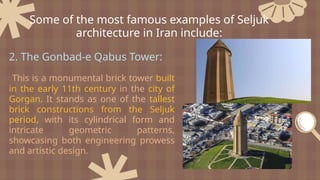 2. The Gonbad-e Qabus Tower:
This is a monumental brick tower built
in the early 11th century in the city of
Gorgan. It stands as one of the tallest
brick constructions from the Seljuk
period, with its cylindrical form and
intricate geometric patterns,
showcasing both engineering prowess
and artistic design.
Some of the most famous examples of Seljuk
architecture in Iran include:
 