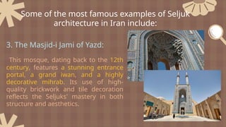 3. The Masjid-i Jami of Yazd:
This mosque, dating back to the 12th
century, features a stunning entrance
portal, a grand iwan, and a highly
decorative mihrab. Its use of high-
quality brickwork and tile decoration
reflects the Seljuks' mastery in both
structure and aesthetics.
Some of the most famous examples of Seljuk
architecture in Iran include:
 