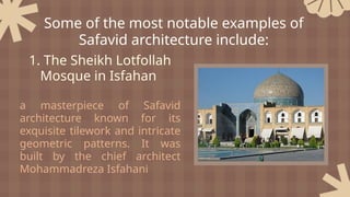 1. The Sheikh Lotfollah
Mosque in Isfahan
a masterpiece of Safavid
architecture known for its
exquisite tilework and intricate
geometric patterns. It was
built by the chief architect
Mohammadreza Isfahani
Some of the most notable examples of
Safavid architecture include:
 