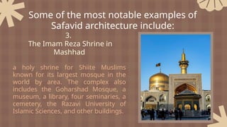 3.
The Imam Reza Shrine in
Mashhad
a holy shrine for Shiite Muslims
known for its largest mosque in the
world by area. The complex also
includes the Goharshad Mosque, a
museum, a library, four seminaries, a
cemetery, the Razavi University of
Islamic Sciences, and other buildings.
Some of the most notable examples of
Safavid architecture include:
 