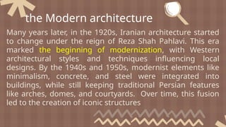 Many years later, in the 1920s, Iranian architecture started
to change under the reign of Reza Shah Pahlavi. This era
marked the beginning of modernization, with Western
architectural styles and techniques influencing local
designs. By the 1940s and 1950s, modernist elements like
minimalism, concrete, and steel were integrated into
buildings, while still keeping traditional Persian features
like arches, domes, and courtyards. Over time, this fusion
led to the creation of iconic structures
the Modern architecture
 