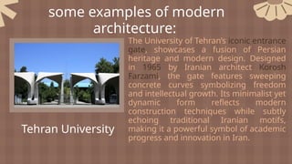 some examples of modern
architecture:
Tehran University
The University of Tehran’s iconic entrance
gate, showcases a fusion of Persian
heritage and modern design. Designed
in 1965 by Iranian architect Korosh
Farzami, the gate features sweeping
concrete curves symbolizing freedom
and intellectual growth. Its minimalist yet
dynamic form reflects modern
construction techniques while subtly
echoing traditional Iranian motifs,
making it a powerful symbol of academic
progress and innovation in Iran.
 