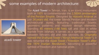 some examples of modern architecture:
azadi tower
The Azadi Tower in Tehran, Iran, is an iconic monument
built in 1971 to commemorate the 2,500th anniversary
of the Persian Empire. Designed by Hossein Amanat at
just 24 years old, the tower blends Persian and modern
architectural styles, featuring traditional Islamic
geometric patterns and modern design elements.
Standing 45 meters (148 feet) tall and clad in white
marble from Isfahan, it serves as a symbolic gateway
between Tehran's old and new sections. its Originally
named the Shahyad Tower ("King’s Memorial Tower"), it
was renamed the Azadi Tower ("Freedom Tower") after
the 1979 Iranian Revolution, becoming a powerful
symbol of freedom and national pride.
 