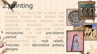 2.painting
-Painting in Iran has a long and
diverse history that reflects the
country's cultural, religious, and
political evolution. Iranian
paintings are popularly called
miniatures. In the pre-Islamic
period, Iranian art was
characterized by rock reliefs,
frescoes, and decorative pottery
designs
 
