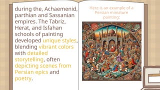 during the, Achaemenid,
parthian and Sassanian
empires. The Tabriz,
Herat, and Isfahan
schools of painting
developed unique styles,
blending vibrant colors
with detailed
storytelling, often
depicting scenes from
Persian epics and
poetry.
Here is an example of a
Persian miniature
painting:
 