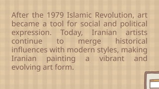 After the 1979 Islamic Revolution, art
became a tool for social and political
expression. Today, Iranian artists
continue to merge historical
influences with modern styles, making
Iranian painting a vibrant and
evolving art form.
 