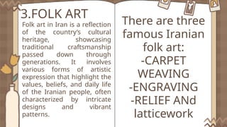 3.FOLK ART
Folk art in Iran is a reflection
of the country’s cultural
heritage, showcasing
traditional craftsmanship
passed down through
generations. It involves
various forms of artistic
expression that highlight the
values, beliefs, and daily life
of the Iranian people, often
characterized by intricate
designs and vibrant
patterns.
There are three
famous Iranian
folk art:
-CARPET
WEAVING
-ENGRAVING
-RELIEF ANd
latticework
 
