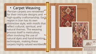 • Carpet Weaving
-Persian carpets are renowned
for their intricate designs and
high-quality craftsmanship. Each
region in Iran has its own
distinctive style, with motifs that
reflect cultural, spiritual, and
natural themes. The weaving
process itself is meticulous,
often involving the use of
natural dyes and hand-knotting
techniques, making these
carpets highly valued worldwide.
 