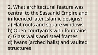 2. What architectural feature was
central to the Sassanid Empire and
influenced later Islamic designs?
a) Flat roofs and square windows
b) Open courtyards with fountains
c) Glass walls and steel frames
d) Iwans (arched halls) and vaulted
structures
 