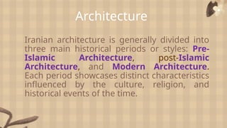 Architecture
Iranian architecture is generally divided into
three main historical periods or styles: Pre-
Islamic Architecture, post-Islamic
Architecture, and Modern Architecture.
Each period showcases distinct characteristics
influenced by the culture, religion, and
historical events of the time.
 