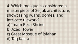 4. Which mosque is considered a
masterpiece of Seljuk architecture,
showcasing iwans, domes, and
intricate tilework?
a) Imam Reza Shrine
b) Azadi Tower
c) Great Mosque of Isfahan
d) Taq Kasra
 