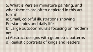 5. What is Persian miniature painting, and
what themes are often depicted in this art
form?
a) Small, colorful illustrations showing
Persian epics and daily life
b) Large outdoor murals focusing on modern
art
c) Abstract designs with geometric patterns
d) Realistic portraits of kings and leaders
 