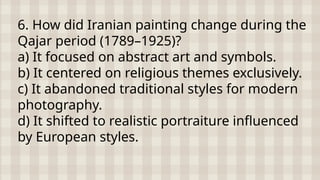 6. How did Iranian painting change during the
Qajar period (1789–1925)?
a) It focused on abstract art and symbols.
b) It centered on religious themes exclusively.
c) It abandoned traditional styles for modern
photography.
d) It shifted to realistic portraiture influenced
by European styles.
 