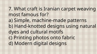 7. What craft is Iranian carpet weaving
most famous for?
a) Simple, machine-made patterns
b) Hand-knotted designs using natural
dyes and cultural motifs
c) Printing photos onto fabric
d) Modern digital designs
 