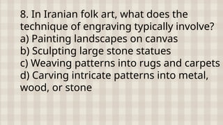 8. In Iranian folk art, what does the
technique of engraving typically involve?
a) Painting landscapes on canvas
b) Sculpting large stone statues
c) Weaving patterns into rugs and carpets
d) Carving intricate patterns into metal,
wood, or stone
 