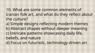 10. What are some common elements of
Iranian folk art, and what do they reflect about
the culture?
a) Simple designs reflecting modern themes
b) Abstract shapes without deeper meaning
c) Intricate patterns showcasing daily life,
beliefs, and nature
d) Focus on futuristic, technology-driven art
 