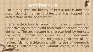 architecture
-For a long time the history of Persia, (pre-islamic and
post Islamic), Iranian architecture has topped the
architecture of the acient world.
-Iran's architecture is known for its rich history and
distinctive styles that blend both traditional and modern
elements. The architecture is characterized by intricate
tile work, domed roofs, arches, and courtyards,
reflecting the cultural and religious significance of the
region. Islamic architecture, with its use of geometric
patterns, calligraphy, and vibrant colors, is a major
influence in Iran.
 