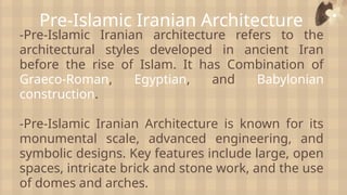 Pre-Islamic Iranian Architecture
-Pre-Islamic Iranian architecture refers to the
architectural styles developed in ancient Iran
before the rise of Islam. It has Combination of
Graeco-Roman, Egyptian, and Babylonian
construction.
-Pre-Islamic Iranian Architecture is known for its
monumental scale, advanced engineering, and
symbolic designs. Key features include large, open
spaces, intricate brick and stone work, and the use
of domes and arches.
 