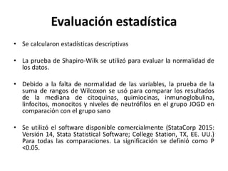 Evaluación estadística
• Se calcularon estadísticas descriptivas
• La prueba de Shapiro-Wilk se utilizó para evaluar la normalidad de
los datos.
• Debido a la falta de normalidad de las variables, la prueba de la
suma de rangos de Wilcoxon se usó para comparar los resultados
de la mediana de citoquinas, quimiocinas, inmunoglobulina,
linfocitos, monocitos y niveles de neutrófilos en el grupo JOGD en
comparación con el grupo sano
• Se utilizó el software disponible comercialmente (StataCorp 2015:
Versión 14, Stata Statistical Software; College Station, TX, EE. UU.)
Para todas las comparaciones. La significación se definió como P
<0.05.
 