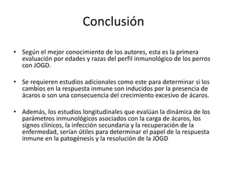 Conclusión
• Según el mejor conocimiento de los autores, esta es la primera
evaluación por edades y razas del perfil inmunológico de los perros
con JOGD.
• Se requieren estudios adicionales como este para determinar si los
cambios en la respuesta inmune son inducidos por la presencia de
ácaros o son una consecuencia del crecimiento excesivo de ácaros.
• Además, los estudios longitudinales que evalúan la dinámica de los
parámetros inmunológicos asociados con la carga de ácaros, los
signos clínicos, la infección secundaria y la recuperación de la
enfermedad, serían útiles para determinar el papel de la respuesta
inmune en la patogénesis y la resolución de la JOGD
 