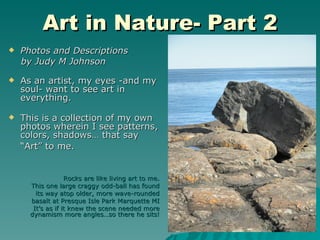 Art in Nature- Part 2
   Photos and Descriptions
    by Judy M Johnson

   As an artist, my eyes -and my
    soul- want to see art in
    everything.

   This is a collection of my own
    photos wherein I see patterns,
    colors, shadows… that say
    “Art” to me.


                   Rocks are like living art to me.
      This one large craggy odd-ball has found
        its way atop older, more wave-rounded
      basalt at Presque Isle Park Marquette MI
       It’s as if it knew the scene needed more
      dynamism more angles…so there he sits!
 