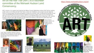 https://www.mohawkhudson.org/art
Art on the Rail Trail (ART) is a volunteer
committee of the Mohawk Hudson Land
Conservancy.
ART’s mission is to support and improve the Albany County Helderberg-Hudson Rail Trail by creating
public works of art along the Rail Trail. These unique art installations encourage local and regional
visitors of varying ages and physical abilities to enjoy this amenity, both increasing the diversity of trail
users and benefiting the local economy.In addition to bringing public works of art to the Rail Trail,
ART also hosts community events including the annual Chalk the Walk every September. ART recently
hosted a Look & Learn talk and plans to host more such events in the future so check back here
regularly to stay up to date on happenings!
Susan Togut’s installation features a series of
painted pieces that hang from the trees along
the Albany County Helderberg-Hudson Rail Trail
between Main Street and Grove Street in
Voorheesville
Ramiro Davaro-
Comas’ mural on the
bridge crossing
Delaware Ave. in
Delmar.
John DeMarco's art
can be found on the
columns under the
Cherry Ave. bridge in
Slingerlands.
Andrea Hersh
mural at the Adams
St. Rail Trail
entrance in
Delmar.
Angela Cuozzo
mural for Bliss
Juice Bar on
Delaware Ave.
in Delmar
 