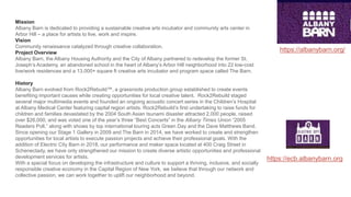 Mission
Albany Barn is dedicated to providing a sustainable creative arts incubator and community arts center in
Arbor Hill – a place for artists to live, work and inspire.
Vision
Community renaissance catalyzed through creative collaboration.
Project Overview
Albany Barn, the Albany Housing Authority and the City of Albany partnered to redevelop the former St.
Joseph’s Academy, an abandoned school in the heart of Albany’s Arbor Hill neighborhood into 22 low-cost
live/work residences and a 13,000+ square ft creative arts incubator and program space called The Barn.
History
Albany Barn evolved from Rock2Rebuild™, a grassroots production group established to create events
benefiting important causes while creating opportunities for local creative talent. Rock2Rebuild staged
several major multimedia events and founded an ongoing acoustic concert series in the Children’s Hospital
at Albany Medical Center featuring capital region artists. Rock2Rebuild’s first undertaking to raise funds for
children and families devastated by the 2004 South Asian tsunami disaster attracted 2,000 people, raised
over $26,000, and was voted one of the year’s three “Best Concerts” in the Albany Times Union “2005
Readers Poll,” along with shows by top international touring acts Green Day and the Dave Matthews Band.
Since opening our Stage 1 Gallery in 2009 and The Barn in 2014, we have worked to create and strengthen
opportunities for local artists to execute passion projects and achieve their professional goals. With the
addition of Electric City Barn in 2018, our performance and maker space located at 400 Craig Street in
Schenectady, we have only strengthened our mission to create diverse artistic opportunities and professional
development services for artists.
With a special focus on developing the infrastructure and culture to support a thriving, inclusive, and socially
responsible creative economy in the Capital Region of New York, we believe that through our network and
collective passion, we can work together to uplift our neighborhood and beyond.
https://ecb.albanybarn.org
https://albanybarn.org/
 