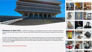 1. Windows on New York – A COVID-19 response to providing public access to museum collections while the
museum (and the world) was shut down. Ran from June 2020 to May 2021 when the museum reopened it’s doors to the
public.
2. The New York State Museum is excited to present a new outdoor experience that can be enjoyed while social distancing
during our closure. From Madison Avenue, make your way to the Empire State Plaza and up the steps to the Museum
Terrace. We’ve highlighted popular items from our 4th Floor Gallery, along with new objects from our collections that can
be viewed from outside.
3. http://www.nysm.nysed.gov/exhibitions/windows
 