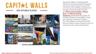 https://albanycentergallery.org/capitalwalls
Downtown Albany is looking bright!
Vibrant murals are sprinkled throughout
downtown with the goal to inspire the
community with uplifting, educational or
thought-provoking works of public
art. Albany Center Gallery, Albany
Barn and Albany Parking
Authority spearheaded this public art
endeavor dubbed #CapitalWalls. These
eye-catching murals even inspired
the "Artful Albany" theme for the 2020
Discover Albany Visitors Guide! Scroll on to
view the murals, artists and locations.
https://www.albany.org/blog/post/a-guide-to-exploring-the-capitalwalls-murals-in-albany/
 