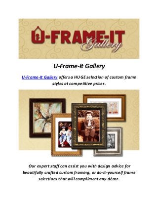U-Frame-It Gallery
U-Frame-It Gallery offers a HUGE selection of custom frame
styles at competitive prices.
Our expert staff can assist you with design advice for
beautifully crafted custom framing, or do-it-yourself frame
selections that will compliment any décor.
 