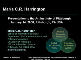 © Maria C.R. Harrington, 2008, ALL RIGHTS RESERVED
Presentation to the Art Institute of Pittsburgh, January 14, 2008, Pittsburgh, PA USA
Maria C.R. Harrington
Presentation to the Art Institute of Pittsburgh,
January 14, 2008, Pittsburgh, PA USA
Maria C.R. Harrington
School of Information Sciences
Department of Information Science and
Telecommunications
University of Pittsburgh
135 North Bellefield Avenue
Pittsburgh, PA 15260 USA
mharring@pitt.edu
Human
Computer
Interaction
Spatial
Information
Theory
Knowledge
Acquisition
Systems
 