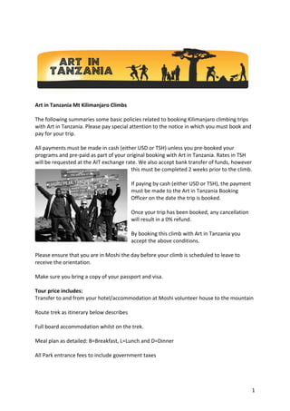 1
Art in Tanzania Mt Kilimanjaro Climbs
The following summaries some basic policies related to booking Kilimanjaro climbing trips
with Art in Tanzania. Please pay special attention to the notice in which you must book and
pay for your trip.
All payments must be made in cash (either USD or TSH) unless you pre-booked your
programs and pre-paid as part of your original booking with Art in Tanzania. Rates in TSH
will be requested at the AIT exchange rate. We also accept bank transfer of funds, however
this must be completed 2 weeks prior to the climb.
If paying by cash (either USD or TSH), the payment
must be made to the Art in Tanzania Booking
Officer on the date the trip is booked.
Once your trip has been booked, any cancellation
will result in a 0% refund.
By booking this climb with Art in Tanzania you
accept the above conditions.
Please ensure that you are in Moshi the day before your climb is scheduled to leave to
receive the orientation.
Make sure you bring a copy of your passport and visa.
Tour price includes:
Transfer to and from your hotel/accommodation at Moshi volunteer house to the mountain
Route trek as itinerary below describes
Full board accommodation whilst on the trek.
Meal plan as detailed: B=Breakfast, L=Lunch and D=Dinner
All Park entrance fees to include government taxes
 