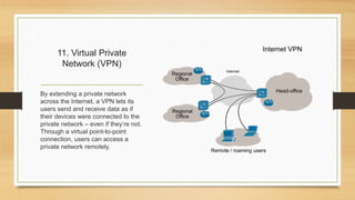 11. Virtual Private
Network (VPN)
By extending a private network
across the Internet, a VPN lets its
users send and receive data as if
their devices were connected to the
private network – even if they’re not.
Through a virtual point-to-point
connection, users can access a
private network remotely.
 
