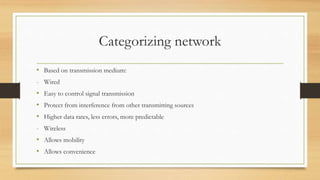 Categorizing network
• Based on transmission medium:
- Wired
• Easy to control signal transmission
• Protect from interference from other transmitting sources
• Higher data rates, less errors, more predictable
- Wireless
• Allows mobility
• Allows convenience
 