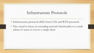 Infrastructure Protocols
• Infrastructure protocols differ from LAN and WAN protocols
• They trend to focus on extending network functionality to a small
subset of users or even to a single client
 