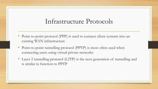 Infrastructure Protocols
• Point-to-point protocol (PPP) is used to connect client systems into an
existing WAN infrastructure
• Point-to-point tunnelling protocol (PPTP) is most often used when
connecting users using virtual private networks
• Layer 2 tunnelling protocol (L2TP) is the next generation of tunnelling and
is similar in function to PPTP
 