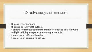 Disadvantages of network
- It lacks independence.
- It poses security difficulties.
- It allows for more presence of computer viruses and malware.
- Its light policing usage promotes negative acts.
- It requires an efficient handler.
- It requires an expensive set-up.
 