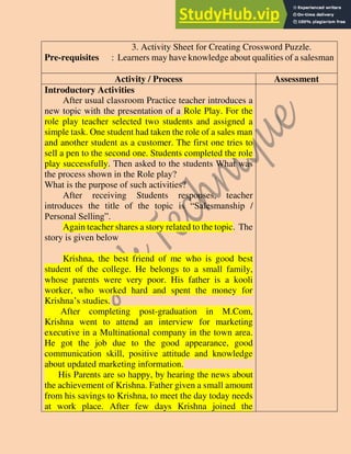 3. Activity Sheet for Creating Crossword Puzzle.
Pre-requisites : Learners may have knowledge about qualities of a salesman
Activity / Process Assessment
Introductory Activities
After usual classroom Practice teacher introduces a
new topic with the presentation of a Role Play. For the
role play teacher selected two students and assigned a
simple task. One student had taken the role of a sales man
and another student as a customer. The first one tries to
sell a pen to the second one. Students completed the role
play successfully. Then asked to the students What was
the process shown in the Role play?
What is the purpose of such activities?
After receiving Students responses, teacher
introduces the title of the topic is “Salesmanship /
Personal Selling”.
Again teacher shares a story related to the topic. The
story is given below
Krishna, the best friend of me who is good best
student of the college. He belongs to a small family,
whose parents were very poor. His father is a kooli
worker, who worked hard and spent the money for
Krishna’s studies.
After completing post-graduation in M.Com,
Krishna went to attend an interview for marketing
executive in a Multinational company in the town area.
He got the job due to the good appearance, good
communication skill, positive attitude and knowledge
about updated marketing information.
His Parents are so happy, by hearing the news about
the achievement of Krishna. Father given a small amount
from his savings to Krishna, to meet the day today needs
at work place. After few days Krishna joined the
 