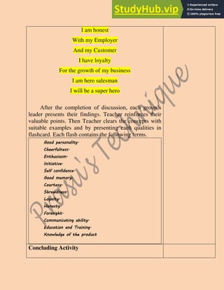 I am honest
With my Employer
And my Customer
I have loyalty
For the growth of my business
I am hero salesman
I will be a super hero
After the completion of discussion, each group’s
leader presents their findings. Teacher reinforces their
valuable points. Then Teacher clears the concepts with
suitable examples and by presenting each qualities in
flashcard. Each flash contains the following terms.
Good personality.
Cheerfulness.
Enthusiasm.
Initiative.
Self confidence.
Good memory.
Courtesy.
Shrewdness.
Loyalty.
Honesty.
Foresight.
Communicating ability.
Education and Training.
Knowledge of the product
Concluding Activity
 