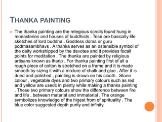 THANKA PAINTING
 The thanka painting are the relegious scrolls found hung in
monasteries and houses of buddhists . Tese are basically life
sketches of lord buddha . Goddess doma or guru
podmasambhavs . A thanka serves as an ostensible symbol of
the deity workshipped by the devotee and it provides focall
points for meditation . The thanka are painted by religious
artisans known as lharip . For thanka painting first of all a
rough piece of cotton is stretched on a frame and it is made
smooth by sizing it with a mixture of chalk and glue . After it is
dried and polished , painting is drown on his clooth . Stone
colour , vegetable dyes and two primary colours such as red
and yellow are usedc in plenty while making a thanks painting
. These two primary colours show the difference between fire
and life , between material and immaterial . The orange
symbolizes knowledge of the higest from of sprituality . The
blue color suggested depth purity and infinity.
 