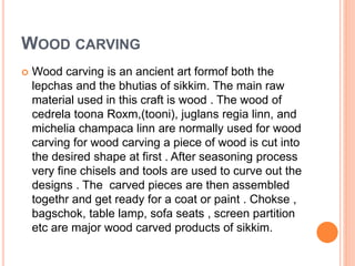 WOOD CARVING
 Wood carving is an ancient art formof both the
lepchas and the bhutias of sikkim. The main raw
material used in this craft is wood . The wood of
cedrela toona Roxm,(tooni), juglans regia linn, and
michelia champaca linn are normally used for wood
carving for wood carving a piece of wood is cut into
the desired shape at first . After seasoning process
very fine chisels and tools are used to curve out the
designs . The carved pieces are then assembled
togethr and get ready for a coat or paint . Chokse ,
bagschok, table lamp, sofa seats , screen partition
etc are major wood carved products of sikkim.
 