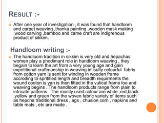 RESULT :-
 After one year of investigation , it was found that handloom
and carpet weaving ,thanka painting ,wooden mask making
,wood carving ,bamboo and came craft are indigrenous
product of sikkim.
Handloom writing :-
 The handloom tradition in sikkim is very old and hepachas
women play a phodimant role in handloom weaving , they
begain to learn the art from a very young age and gain
expetitional craftmanship in weaving intisulty colourful fabris
from cotton yarn is sent for winding in wooden frame
accroding to spritified length and breadth requirments the
wound cooton is yan is then fitted in the vutical frame loo and
weaving begins . The handloom products range from plain to
intricate patterns . The mostly used colour are white ,red,black
,yellow and green from the woven fabric variety of items such
as hepcha traditional dress , ags , chusion corn , napkins and
table mats , etc are made .
 