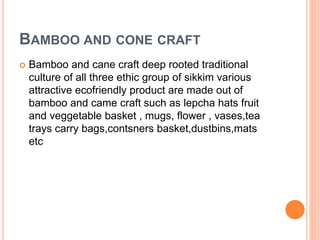 BAMBOO AND CONE CRAFT
 Bamboo and cane craft deep rooted traditional
culture of all three ethic group of sikkim various
attractive ecofriendly product are made out of
bamboo and came craft such as lepcha hats fruit
and veggetable basket , mugs, flower , vases,tea
trays carry bags,contsners basket,dustbins,mats
etc
 