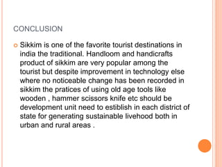 CONCLUSION
 Sikkim is one of the favorite tourist destinations in
india the traditional. Handloom and handicrafts
product of sikkim are very popular among the
tourist but despite improvement in technology else
where no noticeable change has been recorded in
sikkim the pratices of using old age tools like
wooden , hammer scissors knife etc should be
development unit need to estiblish in each district of
state for generating sustainable livehood both in
urban and rural areas .
 