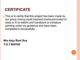 CERTIFICATE
 This is to certify that this project has been made by
our group (nancy,niyati,harpreet,sneha,parvinder) of
class ix H on sikkim and handloom or miniature
painting under my guidance and have been
completed it successfully ..
Mrs Anju Rani Dua
T.G.T MATHS
 