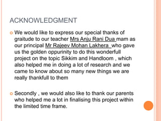 ACKNOWLEDGMENT
 We would like to express our special thanks of
graitude to our teacher Mrs Anju Rani Dua mam as
our principal Mr Rajeev Mohan Lakhera who gave
us the golden oppurinity to do this wonderfull
project on the topic Sikkim and Handloom , which
also helped me in doing a lot of research and we
came to know about so many new things we are
really thankfull to them
 Secondly , we would also like to thank our parents
who helped me a lot in finalising this project within
the limited time frame.
 