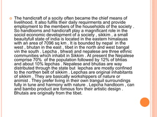  The handicraft of a socity often became the chief means of
livelihood. It also fulfils their daily requirments and provide
employment to the members of the households of the society .
So handlooms and handicraft play a magnificant role in the
sociol economic development of a society , sikkim , a small
beauityfull state of india is located in the eastern himalayas
with an area of 7096 sq km . It is bounded by nepal in the
west , bhutan in the east , tibet in the north and west bangal
vin the south . Lepcha , bhwati and nepalese are three ethnic
communities which inhabit in Sikkim . At present the Nepalese
comprise 70% of the population followed by 12% of bhtias
and about 10% lepchas . Nepalese and bhutias are way
distributed through the state but lepchas are mostly confined
to the northen belt of sikkim . Lepchas are original inhabitants
of sikkim . They are basically workshippers of nature or
animist . They prefer living in their own tranguil surroundings
fully in tune and harmony with nature . Lepcha handloom , can
and bambo product are fomous forv their artistic design .
Bhutais are originally from the tibet.
 