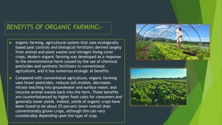 BENEFITS OF ORGANIC FARMING:-
 organic farming, agricultural system that uses ecologically
based pest controls and biological fertilizers derived largely
from animal and plant wastes and nitrogen-fixing cover
crops. Modern organic farming was developed as a response
to the environmental harm caused by the use of chemical
pesticides and synthetic fertilizers in conventional
agriculture, and it has numerous ecologic al benefits.
 Compared with conventional agriculture, organic farming
uses fewer pesticides, reduces soil erosion, decreases
nitrate leaching into groundwater and surface water, and
recycles animal wastes back into the farm. These benefits
are counterbalanced by higher food costs for consumers and
generally lower yields. Indeed, yields of organic crops have
been found to be about 25 percent lower overall than
conventionally grown crops, although this can vary
considerably depending upon the type of crop.
 