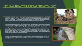 NATURAL DISASTER PREPAREDENESS - SST
 The State of Sikkim is very vulnerable to natural calamities considering that it falls
under the Seismic Zone IV/V and records one of the highest annual rainfalls in the
country. Every year a noticeable number of people are affected by natural disasters
among which landslides, floods and river bank erosion are most frequent.
 The Department is operating the State Disaster Relief Fund to which the Centre and
State Share 90% and 10% of the allocation respectively earmarked for each financial
year by the Finance Commission. The Department has been in the forefront in
providing timely relief to the victims of all types of natural calamities that have
occurred in the state in the form of ex gratia and Gratuitous relief payment. This
relief is doled out from the Office of the District Collectors, Sub divisional Offices
and in recent times from the Block Administrative Centre also as per standing Items
and Norms of expenditure from the SDRF.
 Further, we have been providing funds to most of the line Departments to take up
immediate repair and restoration work of infrastructure damage due to natural
calamities.
 